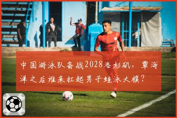 中国游泳队备战2028洛杉矶，覃海洋之后谁来扛起男子蛙泳大旗？