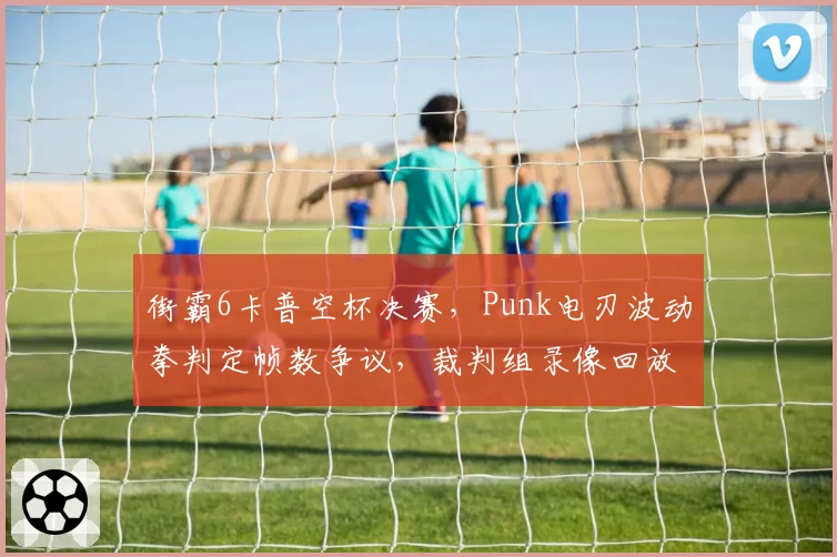 街霸6卡普空杯决赛，Punk电刃波动拳判定帧数争议，裁判组录像回放两小时无果