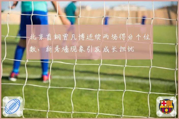 北京首钢曾凡博连续两场得分个位数,新秀墙现象引发成长担忧