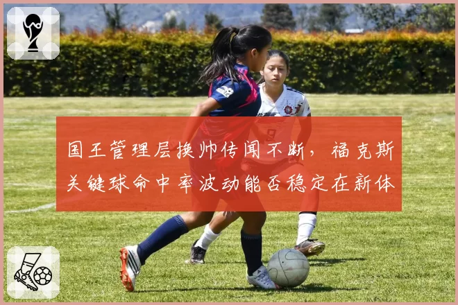 国王管理层换帅传闻不断，福克斯关键球命中率波动能否稳定在新体系