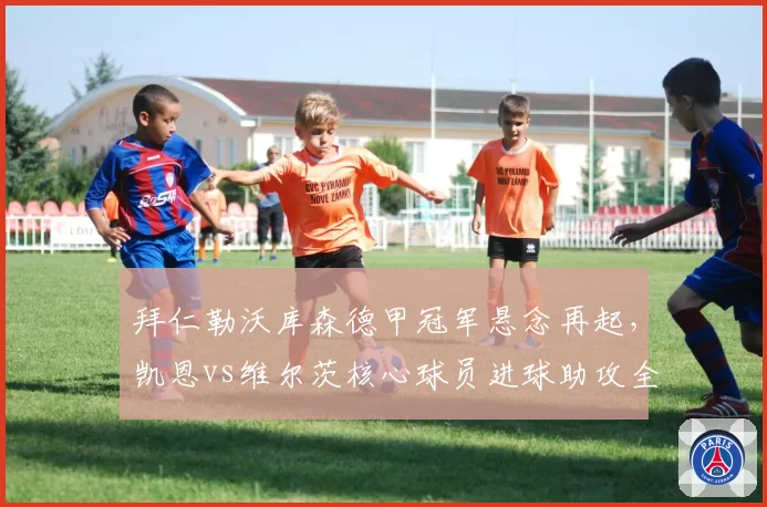 拜仁勒沃库森德甲冠军悬念再起,凯恩vs维尔茨核心球员进球助攻全面对比
