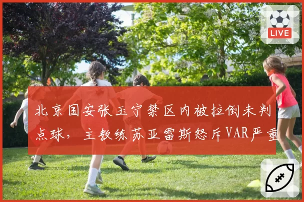 北京国安张玉宁禁区内被拉倒未判点球,主教练苏亚雷斯怒斥VAR严重失职