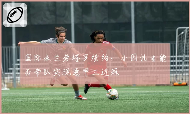 国际米兰劳塔罗续约,小因扎吉能否带队实现意甲三连冠