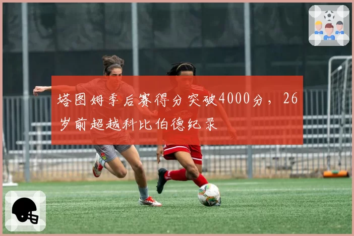 塔图姆季后赛得分突破4000分,26岁前超越科比伯德纪录