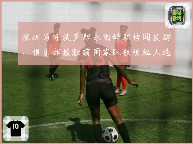 深圳马可波罗郑永刚辞职传闻发酵，俱乐部接触前国家队教练组人选？