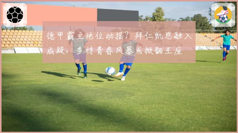 德甲霸主地位动摇？拜仁凯恩融入成疑，多特青春风暴或掀翻王座