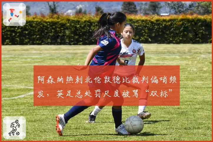 阿森纳热刺北伦敦德比裁判偏哨频发，英足总处罚尺度被骂“双标”
