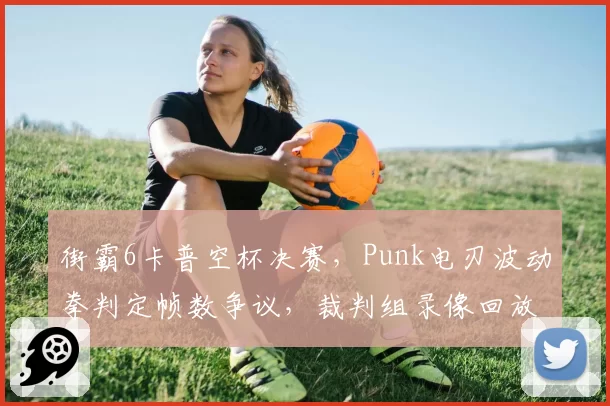 街霸6卡普空杯决赛，Punk电刃波动拳判定帧数争议，裁判组录像回放两小时无果