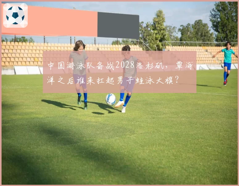 中国游泳队备战2028洛杉矶，覃海洋之后谁来扛起男子蛙泳大旗？