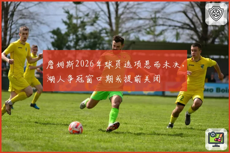 詹姆斯2026年球员选项悬而未决,湖人争冠窗口期或提前关闭