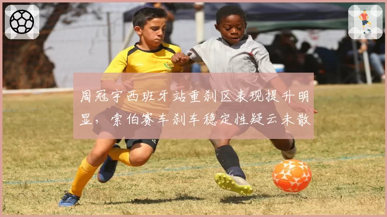 周冠宇西班牙站重刹区表现提升明显，索伯赛车刹车稳定性疑云未散