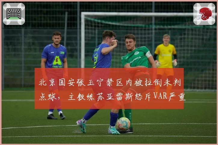 北京国安张玉宁禁区内被拉倒未判点球，主教练苏亚雷斯怒斥VAR严重失职