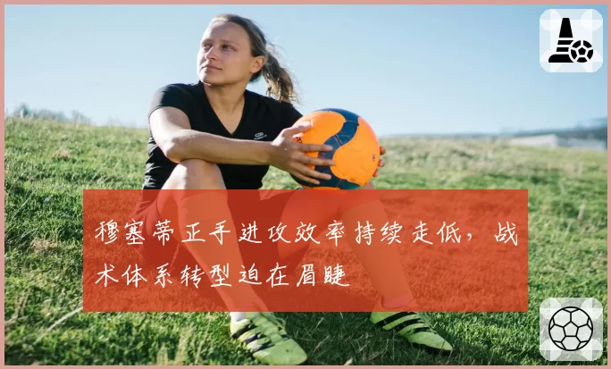 穆塞蒂正手进攻效率持续走低,战术体系转型迫在眉睫