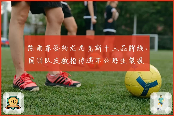 陈雨菲签约尤尼克斯个人品牌线,国羽队友被指待遇不公恐生裂痕