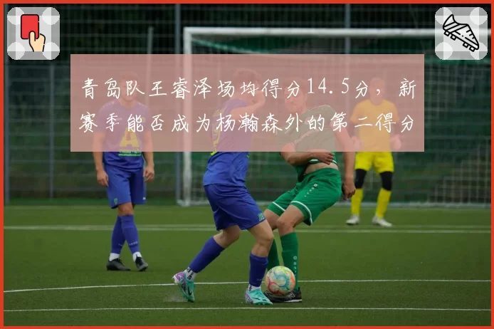 青岛队王睿泽场均得分14.5分，新赛季能否成为杨瀚森外的第二得分点？