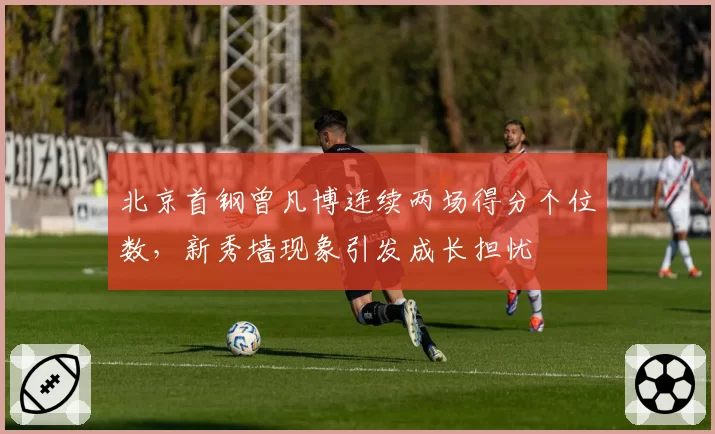 北京首钢曾凡博连续两场得分个位数，新秀墙现象引发成长担忧