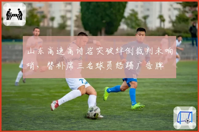 山东高速高诗岩突破绊倒裁判未响哨，替补席三名球员怒踢广告牌