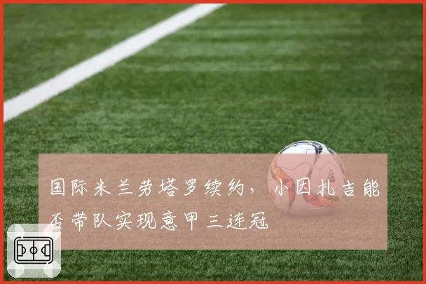 国际米兰劳塔罗续约,小因扎吉能否带队实现意甲三连冠
