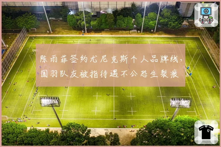 陈雨菲签约尤尼克斯个人品牌线，国羽队友被指待遇不公恐生裂痕