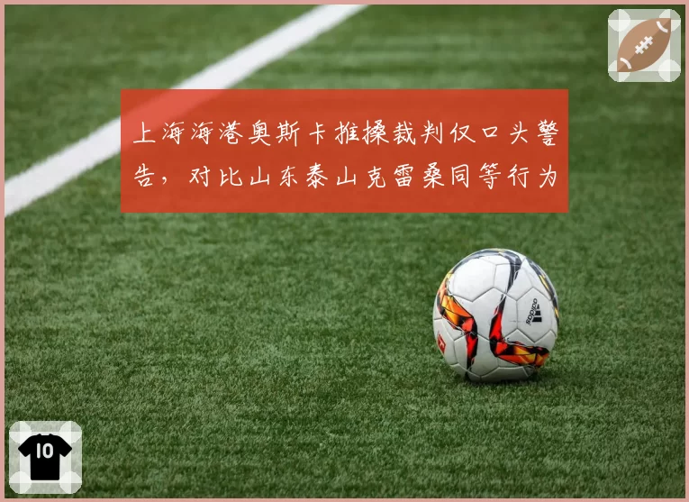 上海海港奥斯卡推搡裁判仅口头警告,对比山东泰山克雷桑同等行为直接染红判罚双重标准