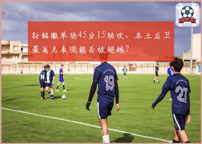 孙铭徽单场45分15助攻，本土后卫最高光表现能否被超越？