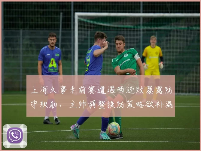 上海久事季前赛遭遇两连败暴露防守软肋,主帅调整换防策略欲补漏为时未晚__br_