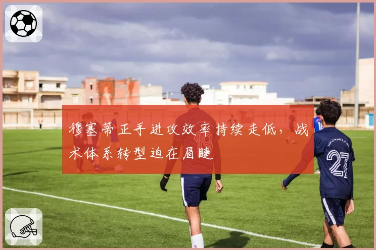 穆塞蒂正手进攻效率持续走低,战术体系转型迫在眉睫