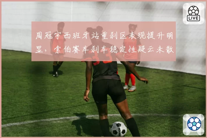 周冠宇西班牙站重刹区表现提升明显，索伯赛车刹车稳定性疑云未散