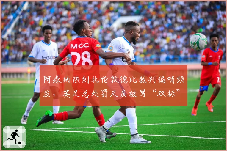 阿森纳热刺北伦敦德比裁判偏哨频发，英足总处罚尺度被骂“双标”