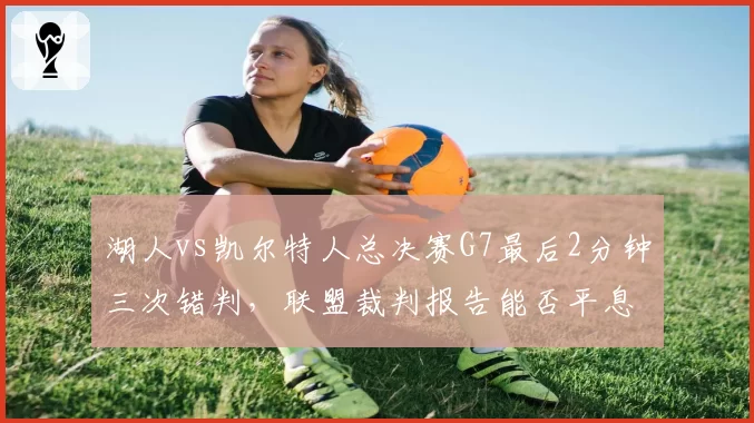 湖人vs凯尔特人总决赛G7最后2分钟三次错判,联盟裁判报告能否平息争议?