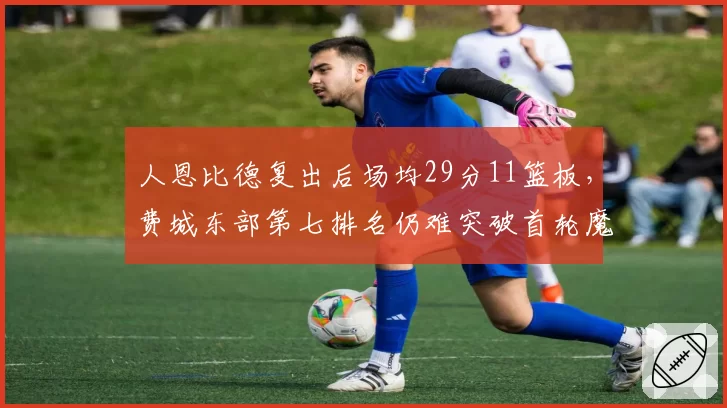 人恩比德复出后场均29分11篮板，费城东部第七排名仍难突破首轮魔咒