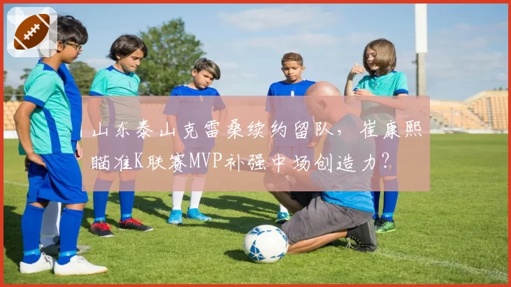 山东泰山克雷桑续约留队，崔康熙瞄准K联赛MVP补强中场创造力？