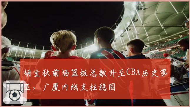 胡金秋前场篮板总数升至CBA历史第五，广厦内线支柱稳固