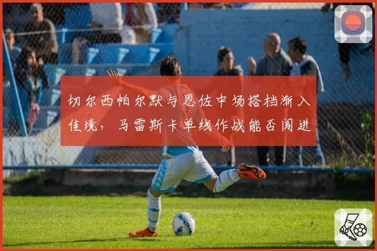 切尔西帕尔默与恩佐中场搭档渐入佳境，马雷斯卡单线作战能否闯进前四？