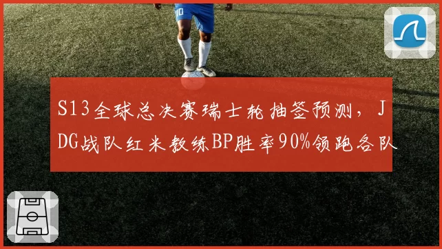 S13全球总决赛瑞士轮抽签预测,JDG战队红米教练BP胜率90%领跑各队