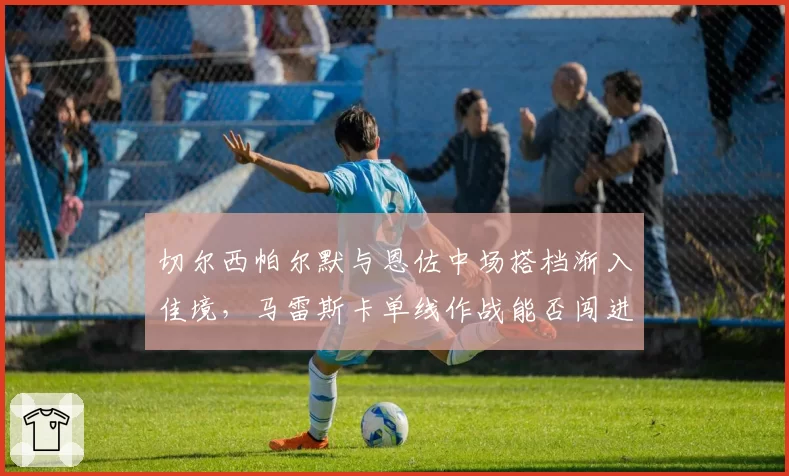 切尔西帕尔默与恩佐中场搭档渐入佳境，马雷斯卡单线作战能否闯进前四？