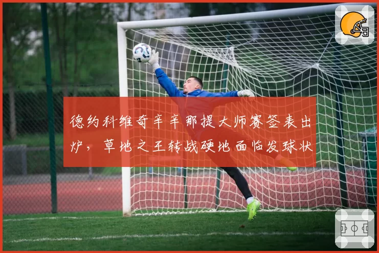 德约科维奇辛辛那提大师赛签表出炉,草地之王转战硬地面临发球状态考验