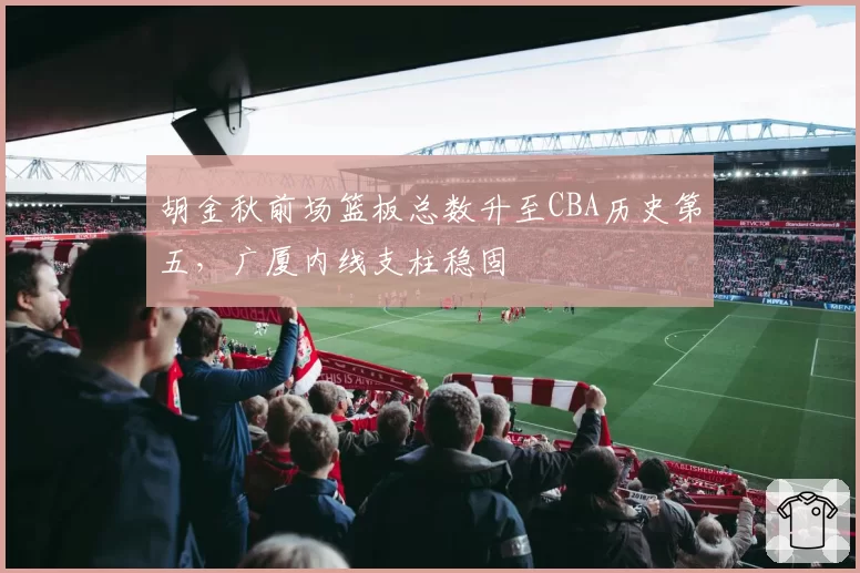 胡金秋前场篮板总数升至CBA历史第五，广厦内线支柱稳固