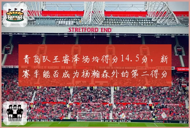 青岛队王睿泽场均得分14.5分，新赛季能否成为杨瀚森外的第二得分点？