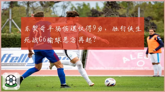 东契奇半场伤退仅得9分，独行侠生死战G6输球悬念再起？